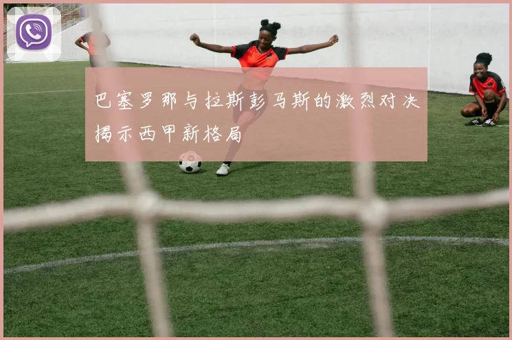 巴塞罗那与拉斯彭马斯的激烈对决揭示西甲新格局