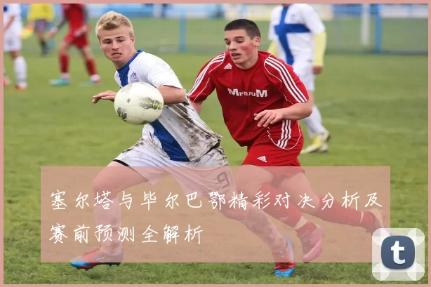 塞尔塔与毕尔巴鄂精彩对决分析及赛前预测全解析
