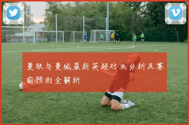 曼联与曼城最新英超对决分析及赛前预测全解析