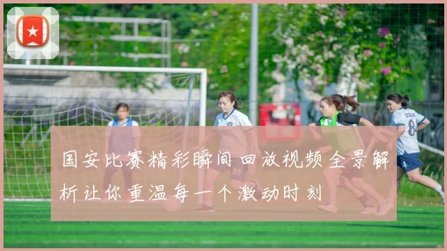 国安比赛精彩瞬间回放视频全景解析让你重温每一个激动时刻