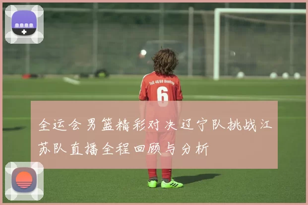 全运会男篮精彩对决辽宁队挑战江苏队直播全程回顾与分析