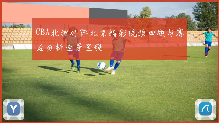 CBA北控对阵北京精彩视频回顾与赛后分析全景呈现