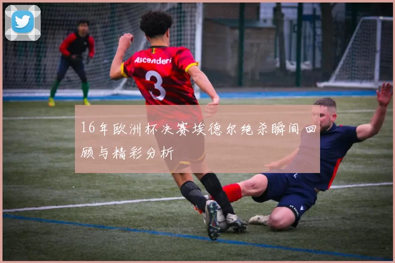 16年欧洲杯决赛埃德尔绝杀瞬间回顾与精彩分析