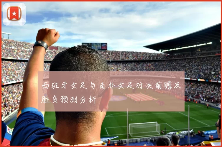 西班牙女足与南非女足对决前瞻及胜负预测分析