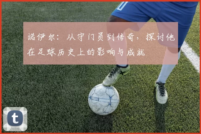 诺伊尔：从守门员到传奇，探讨他在足球历史上的影响与成就