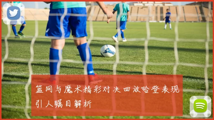 篮网与魔术精彩对决回放哈登表现引人瞩目解析